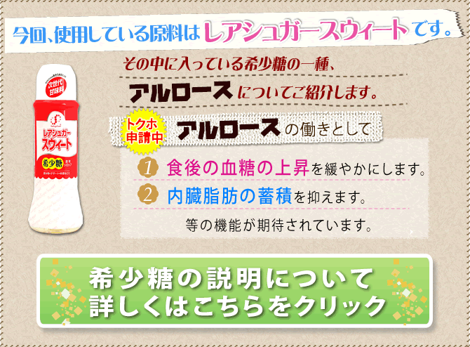 希少糖の一種「アルロースの働き」食後の血糖の上昇を緩やかにします。内蔵脂肪の蓄積を抑えます。等の効果が期待されています。