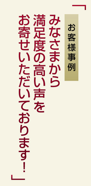 お客様事例みなさまから満足度の高い声をお寄せいただいております！